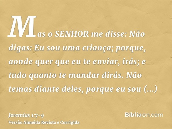 Mas o SENHOR me disse: Não digas: Eu sou uma criança; porque, aonde quer que eu te enviar, irás; e tudo quanto te mandar dirás.Não temas diante deles, porque eu