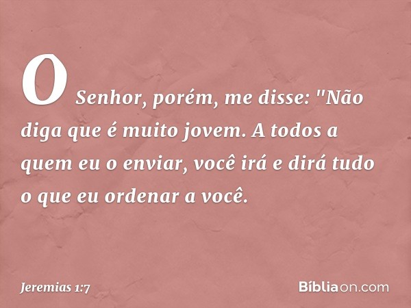 O Senhor, porém, me disse: "Não diga que é muito jovem. A todos a quem eu o enviar, você irá e dirá tudo o que eu ordenar a você. -- Jeremias 1:7