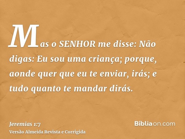 Mas o SENHOR me disse: Não digas: Eu sou uma criança; porque, aonde quer que eu te enviar, irás; e tudo quanto te mandar dirás.