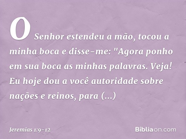 O Senhor estendeu a mão, tocou a minha boca e disse-me: "Agora ponho em sua boca as minhas palavras. Veja! Eu hoje dou a você autoridade sobre nações e reinos, 