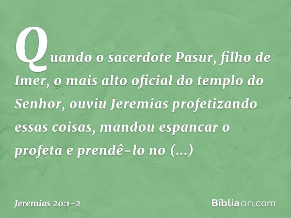 Quando o sacerdote Pasur, filho de Imer, o mais alto oficial do templo do Senhor, ouviu Jeremias profetizando essas coisas, mandou espancar o profeta e prendê-l