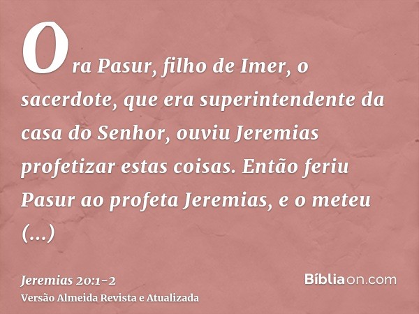 Ora Pasur, filho de Imer, o sacerdote, que era superintendente da casa do Senhor, ouviu Jeremias profetizar estas coisas.Então feriu Pasur ao profeta Jeremias, 