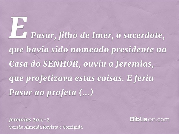 E Pasur, filho de Imer, o sacerdote, que havia sido nomeado presidente na Casa do SENHOR, ouviu a Jeremias, que profetizava estas coisas.E feriu Pasur ao profet