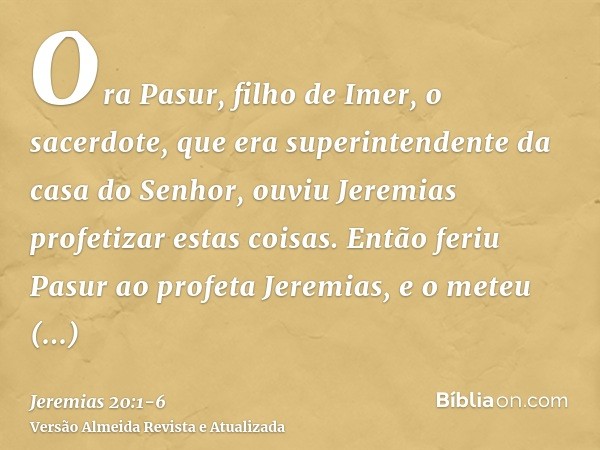 Ora Pasur, filho de Imer, o sacerdote, que era superintendente da casa do Senhor, ouviu Jeremias profetizar estas coisas.Então feriu Pasur ao profeta Jeremias, 