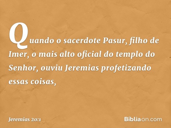 Quando o sacerdote Pasur, filho de Imer, o mais alto oficial do templo do Senhor, ouviu Jeremias profetizando essas coisas, -- Jeremias 20:1