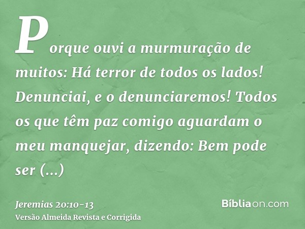 Porque ouvi a murmuração de muitos: Há terror de todos os lados! Denunciai, e o denunciaremos! Todos os que têm paz comigo aguardam o meu manquejar, dizendo: Be