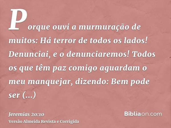 Porque ouvi a murmuração de muitos: Há terror de todos os lados! Denunciai, e o denunciaremos! Todos os que têm paz comigo aguardam o meu manquejar, dizendo: Be