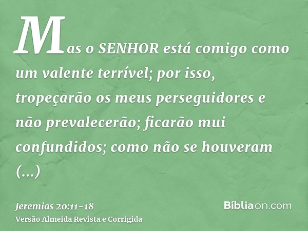 Mas o SENHOR está comigo como um valente terrível; por isso, tropeçarão os meus perseguidores e não prevalecerão; ficarão mui confundidos; como não se houveram 