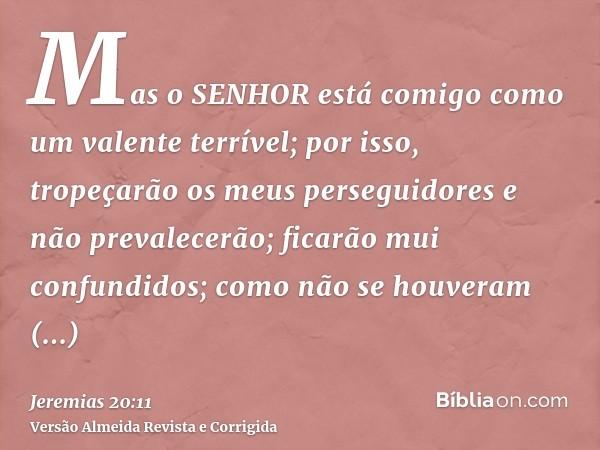 Mas o SENHOR está comigo como um valente terrível; por isso, tropeçarão os meus perseguidores e não prevalecerão; ficarão mui confundidos; como não se houveram 