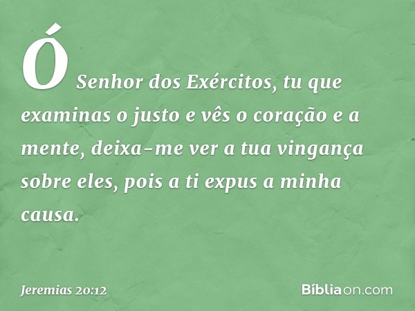 Ó Senhor dos Exércitos,
tu que examinas o justo
e vês o coração e a mente,
deixa-me ver a tua vingança sobre eles,
pois a ti expus a minha causa. -- Jeremias 20