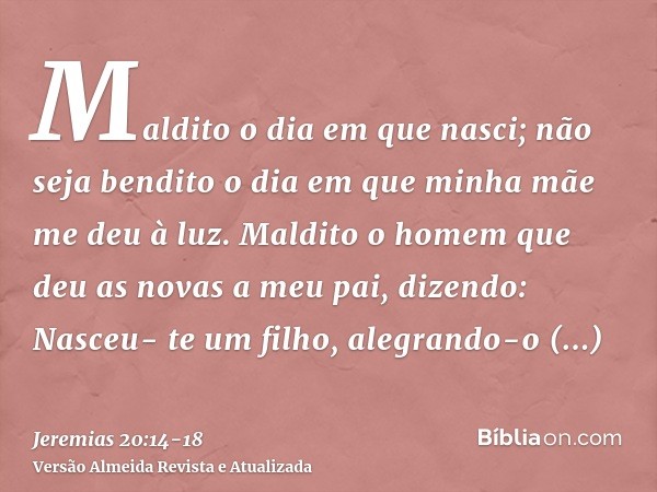 Maldito o dia em que nasci; não seja bendito o dia em que minha mãe me deu à luz.Maldito o homem que deu as novas a meu pai, dizendo: Nasceu- te um filho, alegr