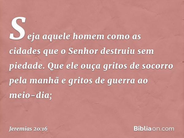 Seja aquele homem
como as cidades
que o Senhor destruiu sem piedade.
Que ele ouça gritos de socorro
pela manhã
e gritos de guerra ao meio-dia; -- Jeremias 20:16