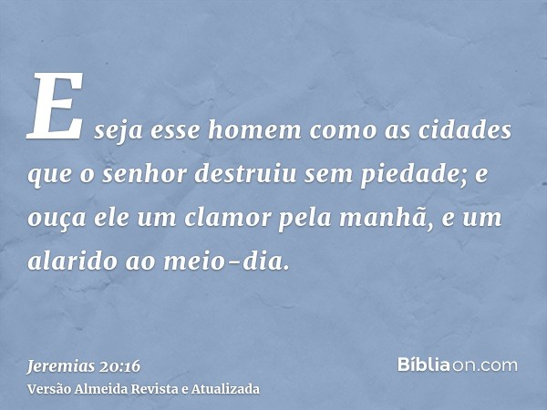 E seja esse homem como as cidades que o senhor destruiu sem piedade; e ouça ele um clamor pela manhã, e um alarido ao meio-dia.