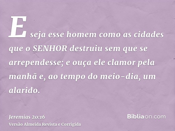 E seja esse homem como as cidades que o SENHOR destruiu sem que se arrependesse; e ouça ele clamor pela manhã e, ao tempo do meio-dia, um alarido.