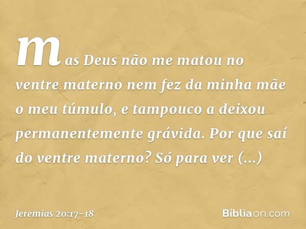 mas Deus não me matou no ventre materno
nem fez da minha mãe o meu túmulo,
e tampouco a deixou
permanentemente grávida. Por que saí do ventre materno?
Só para v