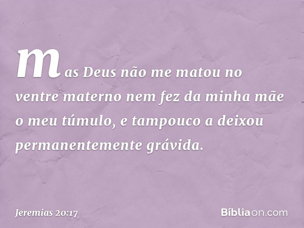 mas Deus não me matou no ventre materno
nem fez da minha mãe o meu túmulo,
e tampouco a deixou
permanentemente grávida. -- Jeremias 20:17