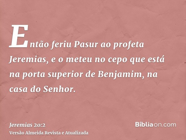 Então feriu Pasur ao profeta Jeremias, e o meteu no cepo que está na porta superior de Benjamim, na casa do Senhor.