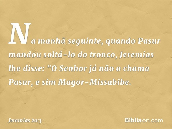 Na manhã seguinte, quando Pasur mandou soltá-lo do tronco, Jeremias lhe disse: "O Senhor já não o chama Pasur, e sim Magor-Missabibe. -- Jeremias 20:3