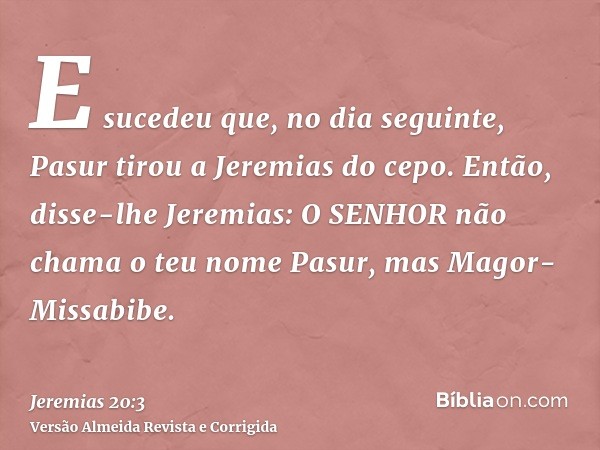 E sucedeu que, no dia seguinte, Pasur tirou a Jeremias do cepo. Então, disse-lhe Jeremias: O SENHOR não chama o teu nome Pasur, mas Magor-Missabibe.