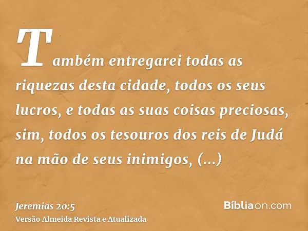 Também entregarei todas as riquezas desta cidade, todos os seus lucros, e todas as suas coisas preciosas, sim, todos os tesouros dos reis de Judá na mão de seus