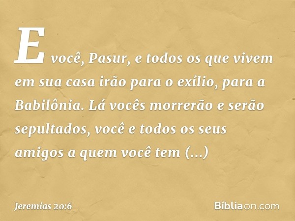 E você, Pasur, e todos os que vivem em sua casa irão para o exílio, para a Babilônia. Lá vocês morrerão e serão sepultados, você e todos os seus amigos a quem v