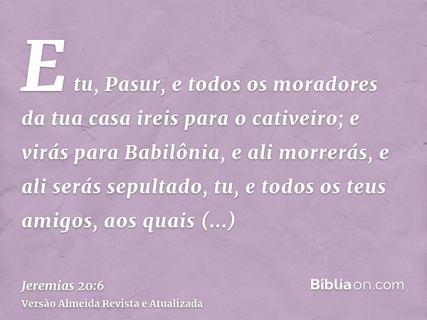 E tu, Pasur, e todos os moradores da tua casa ireis para o cativeiro; e virás para Babilônia, e ali morrerás, e ali serás sepultado, tu, e todos os teus amigos,