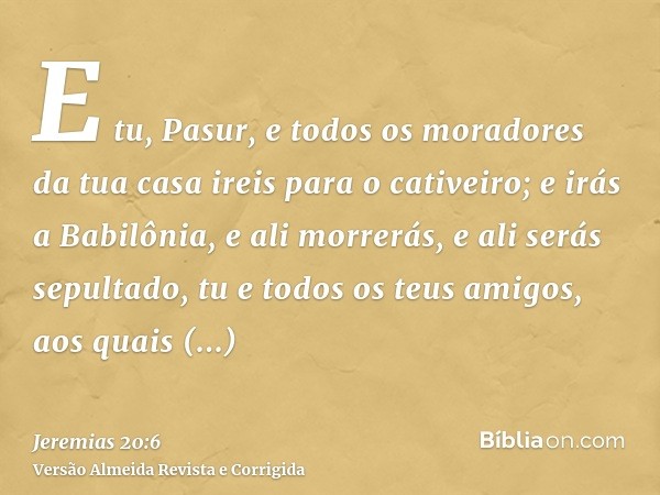 E tu, Pasur, e todos os moradores da tua casa ireis para o cativeiro; e irás a Babilônia, e ali morrerás, e ali serás sepultado, tu e todos os teus amigos, aos 