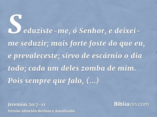 Seduziste-me, ó Senhor, e deixei-me seduzir; mais forte foste do que eu, e prevaleceste; sirvo de escárnio o dia todo; cada um deles zomba de mim.Pois sempre qu