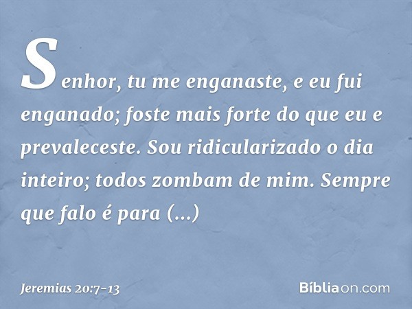 Senhor, tu me enganaste,
e eu fui enganado;
foste mais forte
do que eu e prevaleceste.
Sou ridicularizado o dia inteiro;
todos zombam de mim. Sempre que falo
é 