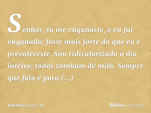 Senhor, tu me enganaste,
e eu fui enganado;
foste mais forte
do que eu e prevaleceste.
Sou ridicularizado o dia inteiro;
todos zombam de mim. Sempre que falo
é 