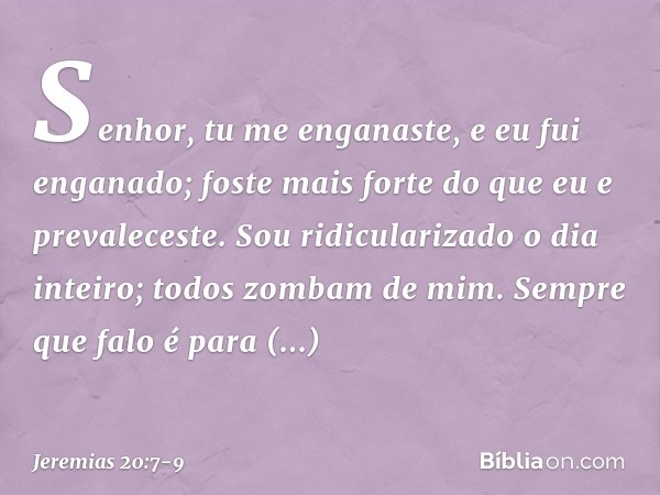 Senhor, tu me enganaste,
e eu fui enganado;
foste mais forte
do que eu e prevaleceste.
Sou ridicularizado o dia inteiro;
todos zombam de mim. Sempre que falo
é