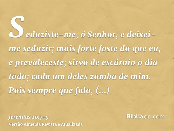 Seduziste-me, ó Senhor, e deixei-me seduzir; mais forte foste do que eu, e prevaleceste; sirvo de escárnio o dia todo; cada um deles zomba de mim.Pois sempre qu