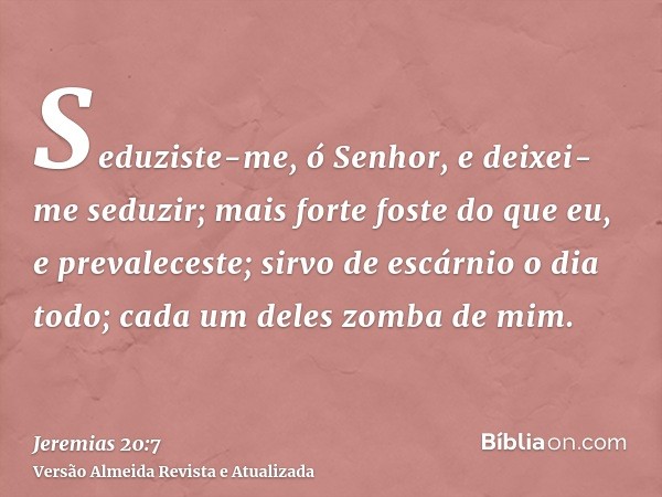 Seduziste-me, ó Senhor, e deixei-me seduzir; mais forte foste do que eu, e prevaleceste; sirvo de escárnio o dia todo; cada um deles zomba de mim.