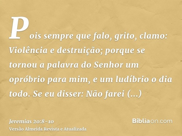 Pois sempre que falo, grito, clamo: Violência e destruição; porque se tornou a palavra do Senhor um opróbrio para mim, e um ludíbrio o dia todo.Se eu disser: Nã