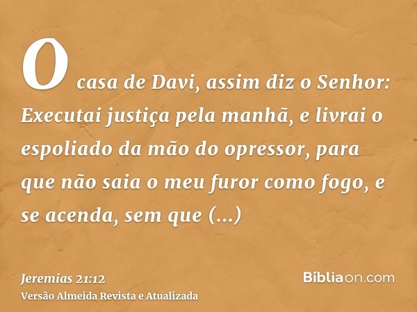 O casa de Davi, assim diz o Senhor: Executai justiça pela manhã, e livrai o espoliado da mão do opressor, para que não saia o meu furor como fogo, e se acenda, 