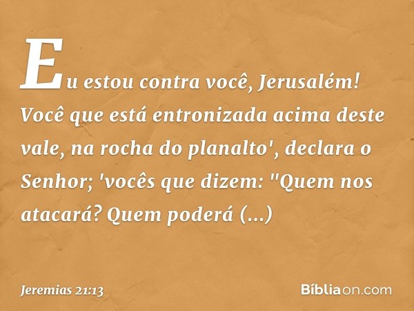 Eu estou contra você, Jerusalém!
Você que está entronizada
acima deste vale,
na rocha do planalto',
declara o Senhor;
'vocês que dizem: "Quem nos atacará?
Quem 