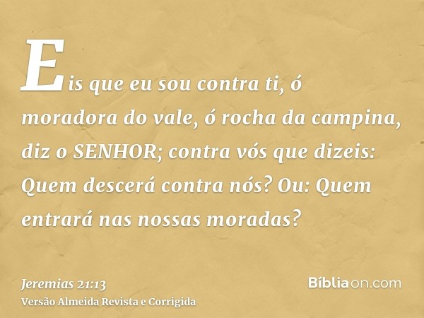 Eis que eu sou contra ti, ó moradora do vale, ó rocha da campina, diz o SENHOR; contra vós que dizeis: Quem descerá contra nós? Ou: Quem entrará nas nossas mora