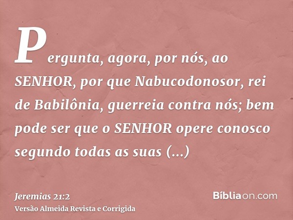 Pergunta, agora, por nós, ao SENHOR, por que Nabucodonosor, rei de Babilônia, guerreia contra nós; bem pode ser que o SENHOR opere conosco segundo todas as suas