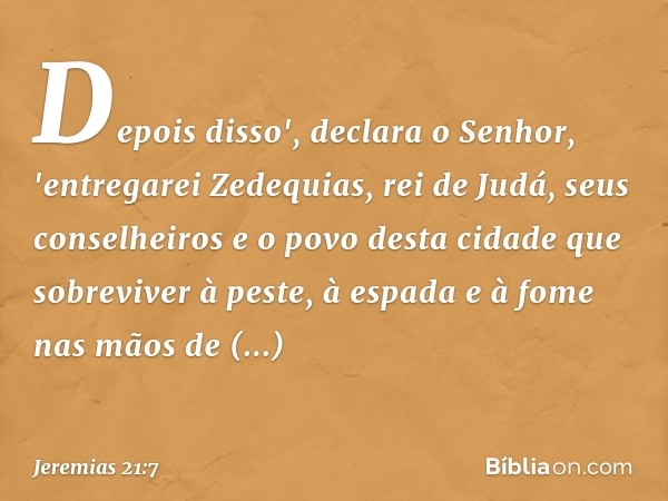 Depois disso', declara o Senhor, 'entregarei Zedequias, rei de Judá, seus conse­lheiros e o povo desta cidade que sobreviver à peste, à espada e à fome nas mãos