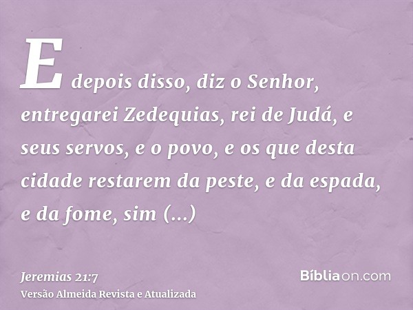 E depois disso, diz o Senhor, entregarei Zedequias, rei de Judá, e seus servos, e o povo, e os que desta cidade restarem da peste, e da espada, e da fome, sim e