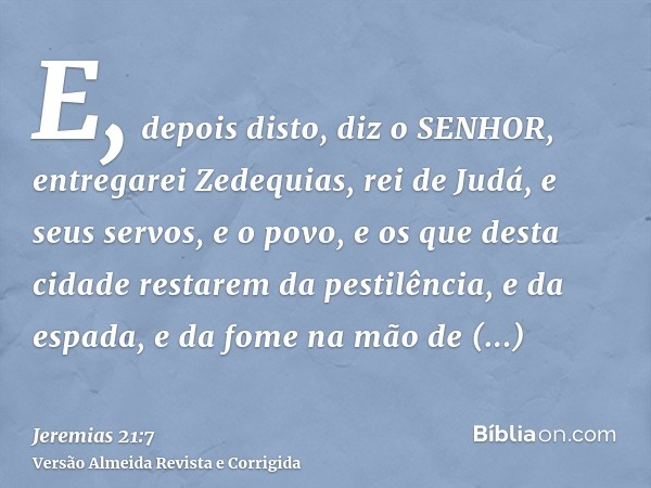 E, depois disto, diz o SENHOR, entregarei Zedequias, rei de Judá, e seus servos, e o povo, e os que desta cidade restarem da pestilência, e da espada, e da fome