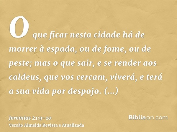 O que ficar nesta cidade há de morrer à espada, ou de fome, ou de peste; mas o que sair, e se render aos caldeus, que vos cercam, viverá, e terá a sua vida por