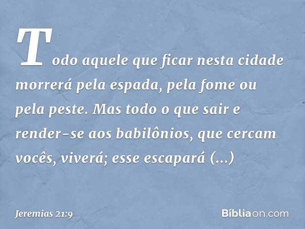 Todo aquele que ficar nesta cidade morrerá pela espada, pela fome ou pela peste. Mas todo o que sair e render-se aos babilônios, que cercam vocês, viverá; esse 