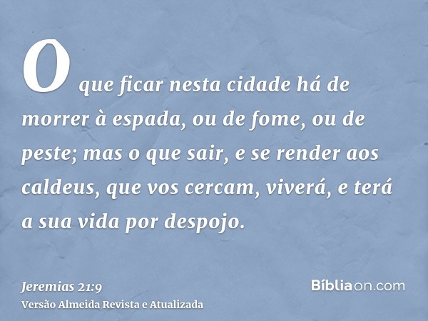 O que ficar nesta cidade há de morrer à espada, ou de fome, ou de peste; mas o que sair, e se render aos caldeus, que vos cercam, viverá, e terá a sua vida por 