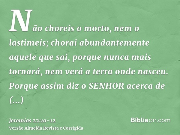 Não choreis o morto, nem o lastimeis; chorai abundantemente aquele que sai, porque nunca mais tornará, nem verá a terra onde nasceu.Porque assim diz o SENHOR ac