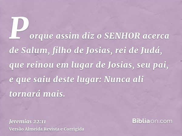 Porque assim diz o SENHOR acerca de Salum, filho de Josias, rei de Judá, que reinou em lugar de Josias, seu pai, e que saiu deste lugar: Nunca ali tornará mais.