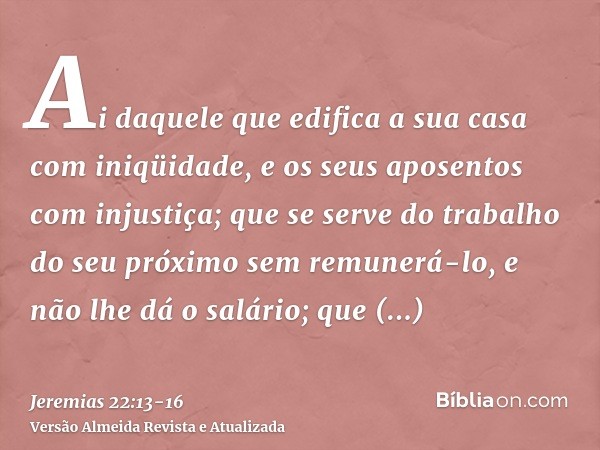 Ai daquele que edifica a sua casa com iniqüidade, e os seus aposentos com injustiça; que se serve do trabalho do seu próximo sem remunerá-lo, e não lhe dá o sal