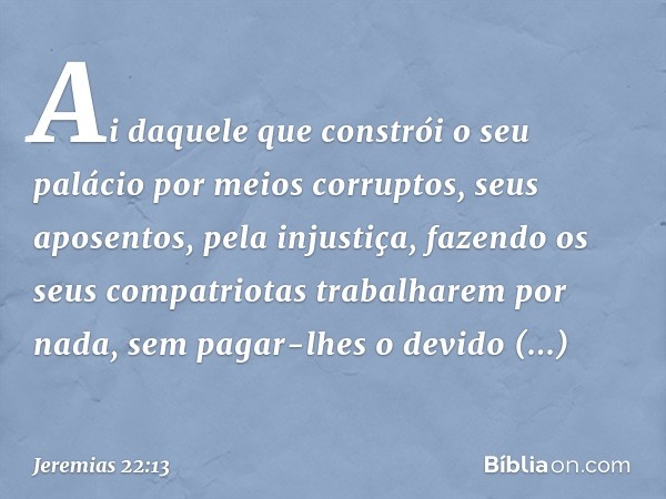 "Ai daquele que constrói
o seu palácio por meios corruptos,
seus aposentos, pela injustiça,
fazendo os seus compatriotas
trabalharem por nada,
sem pagar-lhes o 