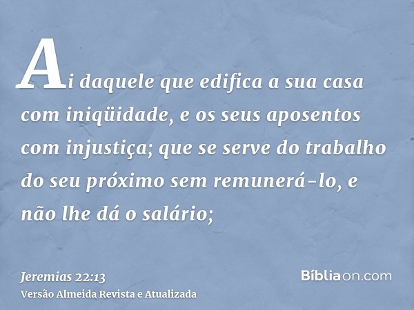 Ai daquele que edifica a sua casa com iniqüidade, e os seus aposentos com injustiça; que se serve do trabalho do seu próximo sem remunerá-lo, e não lhe dá o sal