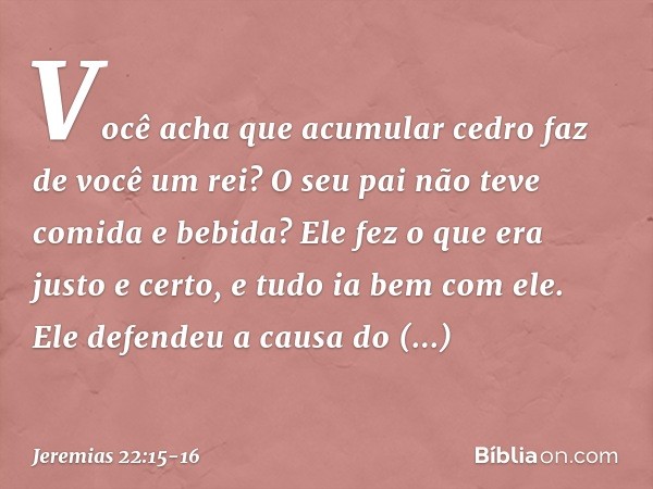 "Você acha que acumular cedro
faz de você um rei?
O seu pai não teve comida e bebida?
Ele fez o que era justo e certo,
e tudo ia bem com ele. Ele defendeu a cau